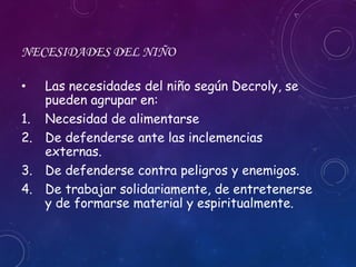 NECESIDADES DEL NIÑO
• Las necesidades del niño según Decroly, se
pueden agrupar en:
1. Necesidad de alimentarse
2. De defenderse ante las inclemencias
externas.
3. De defenderse contra peligros y enemigos.
4. De trabajar solidariamente, de entretenerse
y de formarse material y espiritualmente.
 