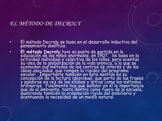 EL MÉTODO DE DECROLY
• El método Decroly se basa en el desarrollo inductivo del
pensamiento analítico.
• El método Decroly tuvo su punto de partida en la
educación de los niños anormales, en 1907. Se basa en la
actividad individual y colectiva de los niños, pero acentúa
su idea de la globalización de la vida anímica, a la que se
acomodan sus métodos de los centros de interés y de las
ideas asociadas, que rompen la rigidez del programa
escolar. Importante también en este sentido es su
concepción de la lectura ideovisual, que parte de las frases
y palabras en vez de las sílabas y letras como los métodos
ordinarios. Finalmente hay que señalar en él la importancia
que da al ambiente, tanto dentro como fuera de la escuela,
quebrando también la ordenación rígida del mobiliario y
acentuando la necesidad de un medio natural.
 