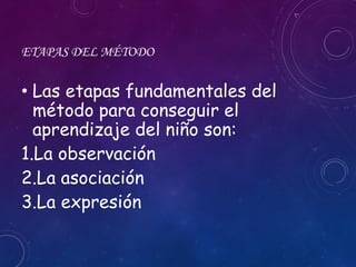 ETAPAS DEL MÉTODO
• Las etapas fundamentales del
método para conseguir el
aprendizaje del niño son:
1.La observación
2.La asociación
3.La expresión
 