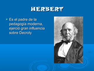 HERBERT
   Es el padre de la
    pedagogía moderna,
    ejerció gran influencia
    sobre Decroly
 