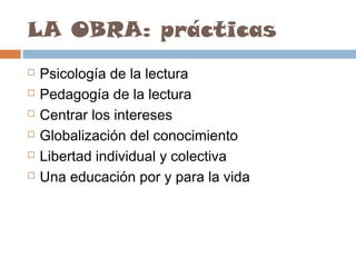 LA OBRA: prácticas







Psicología de la lectura
Pedagogía de la lectura
Centrar los intereses
Globalización del conocimiento
Libertad individual y colectiva
Una educación por y para la vida

 