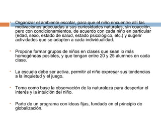 









Organizar el ambiente escolar, para que el niño encuentre allí las
motivaciones adecuadas a sus curiosidades naturales, sin coacción,
pero con condicionamientos, de acuerdo con cada niño en particular
(edad, sexo, estado de salud, estado psicológico, etc.) y sugerir
actividades que se adapten a cada individualidad.
Propone formar grupos de niños en clases que sean lo más
homogéneas posibles, y que tengan entre 20 y 25 alumnos en cada
clase.
La escuela debe ser activa, permitir al niño expresar sus tendencias
a la inquietud y el juego.
Toma como base la observación de la naturaleza para despertar el
interés y la intuición del niño.
Parte de un programa con ideas fijas, fundado en el principio de
globalización.

 