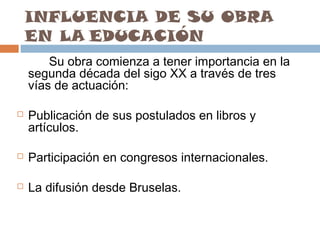 INFLUENCIA DE SU OBRA
EN LA EDUCACIÓN
Su obra comienza a tener importancia en la
segunda década del sigo XX a través de tres
vías de actuación:


Publicación de sus postulados en libros y
artículos.



Participación en congresos internacionales.



La difusión desde Bruselas.

 