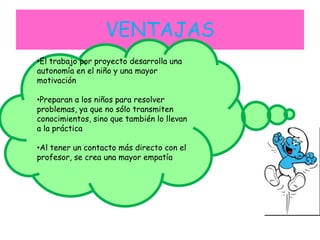 VENTAJAS
•El trabajo por proyecto desarrolla una
autonomía en el niño y una mayor
motivación
•Preparan a los niños para resolver
problemas, ya que no sólo transmiten
conocimientos, sino que también lo llevan
a la práctica
•Al tener un contacto más directo con el
profesor, se crea una mayor empatía
 