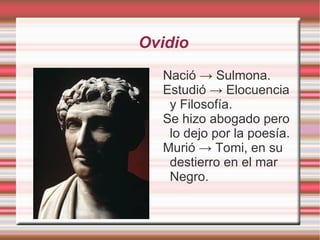 Ovidio
  Nació → Sulmona.
  Estudió → Elocuencia
   y Filosofía.
  Se hizo abogado pero
   lo dejo por la poesía.
  Murió → Tomi, en su
   destierro en el mar
   Negro.
 