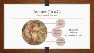 Amores (16 a.C)
-Leve fit, quod bene fertur, onus-
Aparecen
tópicos
amorosos al uso
Primer
libro de
Ovidio
Compuesto
por 5
volúmenes,
actualmente 3
Amorío
romántico
entre el poeta
y Corina
 