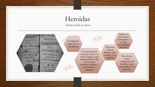 Heroidas
-Abeunt studia in mores-
Adapta os
personajes
femeninos a
su fina
sensibilidad
emotiva
Constituida por
ventiuna cartas en
verso elegíaco, que
simulan haber sido
escritas por
heroínas míticas a
sus maridos o
amantes.
Tres de las
cartas
compestas por
hombres que
responden a sus
amantes.
Heroinas
míticas.
Poetisa Safo
existió en la
realidad
Compuesto
antes de su
destierro
 