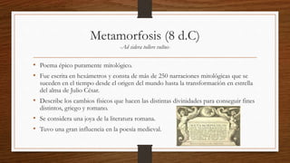 Metamorfosis (8 d.C)
-Ad sidera tollere vultus-
• Poema épico puramente mitológico.
• Fue escrita en hexámetros y consta de más de 250 narraciones mitológicas que se
suceden en el tiempo desde el origen del mundo hasta la transformación en estrella
del alma de Julio César.
• Describe los cambios físicos que hacen las distintas divinidades para conseguir fines
distintos, griego y romano.
• Se considera una joya de la literatura romana.
• Tuvo una gran influencia en la poesía medieval.
 