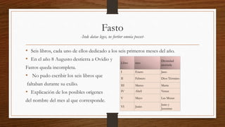 Fasto
-Inde datae leges, ne fortior omnia posset-
• Seis libros, cada uno de ellos dedicado a los seis primeros meses del año.
• En el año 8 Augusto destierra a Ovidio y
Fastos queda incompleta.
• No pudo escribir los seis libros que
faltaban durante su exilio.
• Explicación de los posibles orígenes
del nombre del mes al que corresponde.
Libro mes
Divinidad
asociada
I Enero Jano
II Febrero Dios Término
III Marzo Marte
IV Abril Venus
V Mayo Las Musas
VI Junio
Juno y
Juventus
 