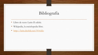Bibliografía
• Libro de texto Latin II edebé.
• Wikipedia, la enciclopedia libre.
• http://latin.dechile.net/?Ovidio
 