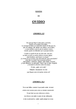 1
ELEGÍAS
DE
OVIDIO
AMORES, I,5
He aquí que llegó Corina junto a mi lecho,
tapada con su túnica desceñida,..
Le arranqué la túnica: no molestaba mucho de fina que era,
pero sin embargo ella luchaba por cubrirse con la túnica,
y como luchaba como la que no quisiera vencer,
vencida quedó sin dificultad por su propia traición.
Cuando se quedó de pie sin velos ante mis ojos,
no hubo en todo su cuerpo defecto en parte alguna.
¡Qué hombros, qué brazos vi y toqué!
¡La forma de sus pechos, qué adecuada fue para estrecharlos!
¡Qué fino su vientre bajo un pecho perfecto!
¡Qué grandes y hermosas caderas! ¡Qué muslos de joven!
¿A qué detenerme en cada parte? Nada vi que no fuera elogiable
y desnuda la estreché contra mi cuerpo.
El resto, ¿quién no lo sabe?
Relajados descansamos los dos:
¡que lleguen para mí muchas siestas así!
AMORES, II,4
Noes una belleza concreta la que pueda excitar mi amor:
existen cien razones para estar yo siempre enamorado
Si una bajó sus ojos ruborosos a tierra,
me abraso yese pudor es para mí una emboscada;
si otra es provocativa, cautivo quedo porque no es sosa
 