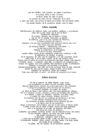 4
que tus cabellos, mal cortados, no caigan a mechones,
ni tu larga barba te erice el rostro;
no lleves largas las uñas ni sucias;
no asomen los pelos por las ventanillas de tu nariz,
y, antes que nada, que tu boca no hieda con el fétido olor del macho cabrío.
Los demás detalles de la cosmética déjalos para la mujer.
Libro segundo
Dulcifiquemos los defectos reales con nombres cariñosos y con piropos.
¿Que ésta es más negra que la pez de Iliria?
Llamémosla morenita.
Si es bizca, juremos que se parece a Venus,
que de vez en cuando extraviaba su mirada.
Si pelirroja, que es la viva estampa de Minerva.
«¡Tienes esbeltez de junco!»,
digamos a la que por su delgadez más parezca muerta que viva.
«No digas que eres menuda,
de ninguna manera — afirmaremos a la enana —;
lo que pasa es que eres ligera.»
Alabarás la exuberancia de la grandota,
y si no la ves muy convencida
puedes hablar pestes de las cualidades primorosas contrarias a ella:
la delicadeza, la esbeltez, la gracia...
No le preguntes los años que ha cumplido o en qué consulado nació;
sobre todo si ya es mujer otoñal, de las que peinan canas.
Quede para el oficio de censor averiguación que tanto ofende a las mujeres.
Creedme, mozos : a cualquier edad ellas os colmarán de complacencias,
porque son campos que si los sembráis bien producen la mies en abundancia.
Mientras os encontréis con juventud y con fuerza,
trabajad amorosamente, que antes de lo que se piensa llega la triste senectud.
Azotad las olas con los remos; rasgad la tierra con el arado;
empuñad las mortíferas armas del combate...
Todo esto está bien, sí, pero... no dejéis de ocuparos en el amor.
Libro tercero
Un día se anunció mi súbita llegada a una joven
y en su turbación se colocó al revés su peluca postiza.
Que tan ignominiosa afrenta no ocurra más que a mis enemigos
y caiga tal vergüenza sobre las hijas de los partos.
Un animal mutilado, un campo sin verdor,
un árbol sin hojas y una cabeza calva son casos igualmente odiosos.
No es a Semele o Leda o Europa a quien van dirigidas mis lecciones,
ni a Helena, a quien tú, Menelao, reclamas con tanta razón,
y a quien tú, raptor troyano, rehusas devolver.
La multitud que me oye se compone de hermosas y de feas,
y estas últimas abundan desde luego más;
las hermosas no tienen necesidad de los recursos del arte
y no hacen caso de sus preceptos;
tienen el privilegio de la belleza que por sí sola ejerce el mayor poder.
Cuando el mar está en calma el piloto reposa con toda seguridad,
pero si se encrespa no se quita un momento del timón.
Son pocas las caras sin defectos;
ocultadlos con cuidado al mismo tiempo que las imperfecciones del cuerpo.
Si eres pequeña, siéntate, no crean que estás sentada
aun cuando permanezcas en pie.
Si diminuta, extiéndete sobre tu lecho
y para que no puedan medir tu talla, oculta tus pies bajo el vestido.
Si demasiado delgada, debes vestirte con telas burdas y un largo manto
que penda de tus espaldas.
Si pálida, tiñe tus mejillas de un bermellón púrpura.
 