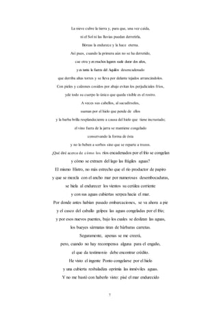 7
La nieve cubre la tierra y, para que, una vez caída,
ni el Sol ni las lluvias puedan derretirla,
Bóreas la endurece y la hace eterna.
Así pues, cuando la primera aún no se ha derretido,
cae otra yenmuchos lugares suele durar dos años,
yes tanta la fuerza del Aquilón desencadenado
que derriba altas torres y se lleva por delante tejados arrancándolos.
Con pieles y calzones cosidos por abajo evitan los perjudiciales fríos,
yde todo su cuerpo lo único que queda visible es el rostro.
A veces sus cabellos, al sacudírselos,
suenan por el hielo que pende de ellos
y la barba brilla resplandeciente a causa del hielo que tiene incrustado;
el vino fuera de la jarra se mantiene congelado
conservando la forma de ésta
y no lo beben a sorbos sino que se reparte a trozos.
¿Qué diré acerca de cómo los ríos encadenados por el frío se congelan
y cómo se extraen del lago las frágiles aguas?
El mismo Histro, no más estrecho que el río productor de papiro
y que se mezcla con el ancho mar por numerosas desembocaduras,
se hiela al endurecer los vientos su cerúlea corriente
y con sus aguas cubiertas serpea hacia el mar.
Por donde antes habían pasado embarcaciones, se va ahora a pie
y el casco del caballo golpea las aguas congeladas por el frío;
y por esos nuevos puentes, bajo los cuales se deslizan las aguas,
los bueyes sármatas tiran de bárbaras carretas.
Seguramente, apenas se me creerá,
pero, cuando no hay recompensa alguna para el engaño,
el que da testimonio debe encontrar crédito.
He visto el ingente Ponto congelarse por el hielo
y una cubierta resbaladiza oprimía las inmóviles aguas.
Y no me bastó con haberlo visto: pisé el mar endurecido
 