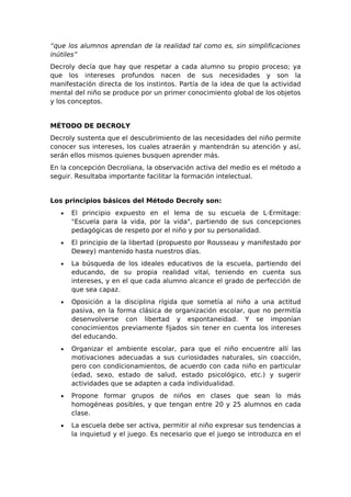 “que los alumnos aprendan de la realidad tal como es, sin simplificaciones
inútiles”
Decroly decía que hay que respetar a cada alumno su propio proceso; ya
que los intereses profundos nacen de sus necesidades y son la
manifestación directa de los instintos. Partía de la idea de que la actividad
mental del niño se produce por un primer conocimiento global de los objetos
y los conceptos.


MÉTODO DE DECROLY
Decroly sustenta que el descubrimiento de las necesidades del niño permite
conocer sus intereses, los cuales atraerán y mantendrán su atención y así,
serán ellos mismos quienes busquen aprender más.
En la concepción Decroliana, la observación activa del medio es el método a
seguir. Resultaba importante facilitar la formación intelectual.


Los principios básicos del Método Decroly son:
   •   El principio expuesto en el lema de su escuela de L·Ermìtage:
       "Escuela para la vida, por la vida", partiendo de sus concepciones
       pedagógicas de respeto por el niño y por su personalidad.
   •   El principio de la libertad (propuesto por Rousseau y manifestado por
       Dewey) mantenido hasta nuestros días.
   •   La búsqueda de los ideales educativos de la escuela, partiendo del
       educando, de su propia realidad vital, teniendo en cuenta sus
       intereses, y en el que cada alumno alcance el grado de perfección de
       que sea capaz.
   •   Oposición a la disciplina rígida que sometía al niño a una actitud
       pasiva, en la forma clásica de organización escolar, que no permitía
       desenvolverse con libertad y espontaneidad. Y se imponían
       conocimientos previamente fijados sin tener en cuenta los intereses
       del educando.
   •   Organizar el ambiente escolar, para que el niño encuentre allí las
       motivaciones adecuadas a sus curiosidades naturales, sin coacción,
       pero con condicionamientos, de acuerdo con cada niño en particular
       (edad, sexo, estado de salud, estado psicológico, etc.) y sugerir
       actividades que se adapten a cada individualidad.
   •   Propone formar grupos de niños en clases que sean lo más
       homogéneas posibles, y que tengan entre 20 y 25 alumnos en cada
       clase.
   •   La escuela debe ser activa, permitir al niño expresar sus tendencias a
       la inquietud y el juego. Es necesario que el juego se introduzca en el
 