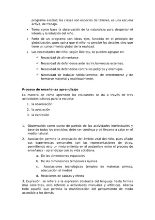 programa escolar; las clases son especies de talleres, es una escuela
       activa, de trabajo.
   •   Toma como base la observación de la naturaleza para despertar el
       interés y la intuición del niño.
   •   Parte de un programa con ideas ejes, fundado en el principio de
       globalización, pues opina que el niño no percibe los detalles sino que
       tiene un conocimiento global de la realidad.
   •   Las necesidades del niño, según Decroly, se pueden agrupar en:
           Necesidad de alimentarse

           Necesidad de defenderse ante las inclemencias externas.

           Necesidad de defenderse contra los peligros y enemigos.

           Necesidad de trabajar solidariamente, de entretenerse y de
            formarse material y espiritualmente.


Proceso de enseñanza aprendizaje
La manera de cómo aprenden los educandos se da a través de tres
actividades básicas para la escuela:
   1. la observación
   2. la asociación
   3. la expresión


1. Observación como punto de partida de las actividades intelectuales y
   base de todos los ejercicios; debe ser continua y de llevarse a cabo en el
   medio natural.
2. Asociación: permite la ampliación del ámbito vital del niño, pues añade
   sus experiencias personales con las representaciones de otros,
   permitiendo esto un mejoramiento en el andamiaje entre el proceso de
   enseñanza - aprendizaje con su vida cotidiana.
          a. De las dimensiones espaciales
          b. De las dimensiones temporales lejanas
          c.     Asociaciones tecnológicas (empleo de materias primas,
               adecuación al medio)
          d. Relaciones de causas y efecto
3. Expresión: se refiere a la expresión abstracta del lenguaje hasta formas
más concretas, esto referido a actividades manuales y artísticas. Abarca
todo aquello que permita la manifestación del pensamiento de modo
accesible a los demás.
 