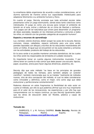 La enseñanza debía organizarse de acuerdo a estas consideraciones, así el
alumno ejercería de manera activa sus capacidades intelectuales para
adaptarse felizmente a su ambiente humano y físico.
En cuanto al juego, Decroly aconseja que toda actividad escolar debe
presentarse como un juego estimulante, siendo estos tanto colectivos como
individuales. El juego es como una excusa para romper el ambiente de
tensión en el aula, entrar y disfrutar de un clima de libertad y confianza.
“Los juegos son de tal naturaleza que sirven para desarrollar un programa
de ideas asociadas, basados en los intereses primarios y comunes a todos
los niños, en relación con las grandes categorías de ocupación humana”.
Espacio y recursos de aprendizaje
Luz, claridad, colores diversos; deben acoger las aulas de la escuela. Bancos
comunes, mesas, caballetes, espacio suficiente para una zona verde;
paredes tapizadas con dibujos y escritos de los educandos mostrándolas ahí
como un trofeo. Al igual que se encuentren en las aulas estantes y armarios
con las actividades; producto del trabajo de los educandos.
En la zona verde si es posible mantener animales domésticos; de los cuales
los niños serán los responsables de brindarles el cuidado necesario.
Es importante tomar en cuenta algunos instrumentos musicales. Y por
último tener en cuenta lo más común que debe poseer una escuela: lápices,
papel, acuarelas, arena para hacer algunas dinámicas, plastilina, etc.


Decroly dijo que este método “se basa en los principios de grandes
pedagogos de todos los tiempos, pero también adopta un carácter
científico”, también mencionaba que no se trataba “realmente de métodos
nuevos, sino de otra concepción del método, el cual no debe considerarse
como inmutable y definitivo, como el mejor, sino como algo que debe
evolucionar y perfeccionarse constantemente”.
Podemos observar en estos fragmentos la flexibilidad de este autor en
cuanto al método, por ello es que podemos afirmar que era muy importante
para él el valor de las renovaciones, las experiencias y por ello hay que
comprometerse con la mejora continua, ya que Decroly igualmente pedía
que las obras de educación debe ser flexible, plástica y capaz de
evolucionar.




Tomado de:
    DUBREUCQ, F. y M. Fortuny CHOPRIX. Ovide Decroly. Revista de
     Pedagogía,           Madrid,           España.           En:
     http://www.cimeac.com/pdf/decroly.pdf
 