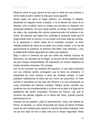El Remedio del Amor                              www.infotematica.com.ar


Observa cómo el yugo oprime al toro que lo sufre por vez primera, y
cómo duele al potro volador la silla que nunca aguantó.
Acaso dejas con pena el hogar paterno; sin embargo lo dejarás,
deseando en seguida volver a pisarlo; y no te llaman los Lares de tu
abuelos, sino el afecto hacia tu amiga que encubre su flaqueza con
pomposas palabras. Así que hayas partido, el campo, los compañeros
de viaje y las sorpresas del camino proporcionarán mil solaces a tus
cuitas. No pienses que basta huir; prolonga la ausencia hasta que el
fuego pierda toda su fuerza y no se oculte una brasa bajo las cenizas.
Si te apresuras a volver antes de la completa curación, el amor
rebelde probará de nuevo en tu pecho sus armas crueles, y en vez de
aprovecharte la ausencia, te sentirás más febril, más ardoroso, y con
tu alejamiento habrás agravado los males que padeces.
Deja a otros la creencia de que son útiles las hierbas nocivas de
Hemonia y los secretos de la magia: el recurso de los maleficios está
de puro antiguo desacreditado. Mi inspiración en versos religiosos te
brinda remedios inocentes. Por consejo
mío no se evocarán las sombras del sepulcro, ni una vieja hechicera
con sus infames cantos conseguirá que la tierra se entreabra, ni
traspasará de unos campos a otros las doradas mieses, ni hará
palidecer súbitamente el disco del sol. Como de costumbre, el Tíber
correrá a sepultarse en las olas del Océano y la luna proseguirá su
curso arrastrada por blancos corceles. Ningún pecho calmará sus
zozobras con los encantamientos y el Amor no se dará a la fuga por la
pestilencia del azufre encendido. Princesa de Colcos, ¿de qué te
sirvieron las plantas cogidas en la ribera del Fasis, cuando querías
permanecer en la
mansión de tus padres? ¿Qué te aprovecharon, Circe, las hierbas de
Persa, al impulsar un viento bonancible las naves de Ítaca? Echaste
mano de cien ardides para impedir la marcha del astuto huésped, mas
no por eso dejó de huir a toda vela con la mayor seguridad. Nada

                                                                      10
 