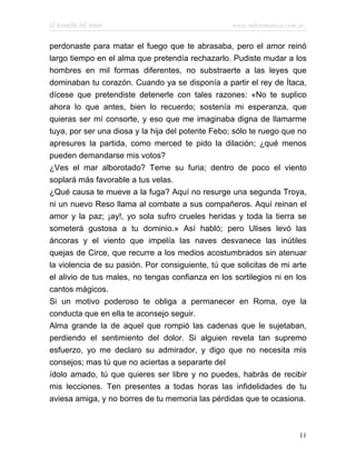 El Remedio del Amor                                www.infotematica.com.ar


perdonaste para matar el fuego que te abrasaba, pero el amor reinó
largo tiempo en el alma que pretendía rechazarlo. Pudiste mudar a los
hombres en mil formas diferentes, no substraerte a las leyes que
dominaban tu corazón. Cuando ya se disponía a partir el rey de Ítaca,
dícese que pretendiste detenerle con tales razones: «No te suplico
ahora lo que antes, bien lo recuerdo; sostenía mi esperanza, que
quieras ser mí consorte, y eso que me imaginaba digna de llamarme
tuya, por ser una diosa y la hija del potente Febo; sólo te ruego que no
apresures la partida, como merced te pido la dilación; ¿qué menos
pueden demandarse mis votos?
¿Ves el mar alborotado? Teme su furia; dentro de poco el viento
soplará más favorable a tus velas.
¿Qué causa te mueve a la fuga? Aquí no resurge una segunda Troya,
ni un nuevo Reso llama al combate a sus compañeros. Aquí reinan el
amor y la paz; ¡ay!, yo sola sufro crueles heridas y toda la tierra se
someterá gustosa a tu dominio.» Así habló; pero Ulises levó las
áncoras y el viento que impelía las naves desvanece las inútiles
quejas de Circe, que recurre a los medios acostumbrados sin atenuar
la violencia de su pasión. Por consiguiente, tú que solicitas de mi arte
el alivio de tus males, no tengas confianza en los sortilegios ni en los
cantos mágicos.
Si un motivo poderoso te obliga a permanecer en Roma, oye la
conducta que en ella te aconsejo seguir.
Alma grande la de aquel que rompió las cadenas que le sujetaban,
perdiendo el sentimiento del dolor. Si alguien revela tan supremo
esfuerzo, yo me declaro su admirador, y digo que no necesita mis
consejos; mas tú que no aciertas a separarte del
ídolo amado, tú que quieres ser libre y no puedes, habrás de recibir
mis lecciones. Ten presentes a todas horas las infidelidades de tu
aviesa amiga, y no borres de tu memoria las pérdidas que te ocasiona.



                                                                        11
 