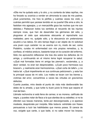 El Remedio del Amor                                www.infotematica.com.ar


«Ella me ha quitado esto y lo otro, y no contenta de tales rapiñas, me
ha forzado su avaricia a vender en almoneda la casa de mis padres.
¡Qué juramentos, me hizo la pérfida y cuántas veces los violó, y
cuántas permitió que yaciese tendido en su puerta! Ella ama a otro, le
fastidian mis agasajos, y un mercachifle goza las noches que me son
debidas.» Padezcan todos tus sentidos al recuerdo de las injurias
siempre vivas, que han de desarrollar los gérmenes del odio, y
pluguiese al cielo que estuvieras elocuente al reprocharle sus
maldades; pero no, quéjate sólo, y la elocuencia sin pretensiones
acudirá a tus labios. En otro tiempo llegó a ser objeto de mi solicitud
una joven cuyo carácter no se avenía con m¡ modo de ser; como
Podalirio, curaba mi enfermedad con mis propios remedios, y, lo
confieso, el médico anduvo, bastante torpe en la curación del enfermo.
Sólo me aprovechó reflexionar día tras día sobre los defectos de mi
amiga, y continuando en el mismo tema logré recuperar la salud.
«¡Qué mal formadas tiene mi amiga las piernas!», exclamaba, y, a
decir verdad, no eran tan despreciables. «¡Cuán poco hermosos sus
brazos!», y realmente eran hermosísimos. «¡Qué corta de talle!», y no
había tal. «¡Qué impertinente en sus continuas peticiones!», y esta fue
la principal causa de mi odio. Los males se tocan con los bienes y,
víctimas del error, convertimos a veces las virtudes en gravísimos
defectos.
Cuanto puedas, mira desde el punto de vista más desfavorable las
dotes de tu amada, y que turbe tu buen juicio la línea que separa el
mal del bien.
Llámala rechoncha si está llena de carnes; si es morena, califícala de
negra, y puedes notar de flaca a la que alardea de su esbeltez; si no te
ofenden sus toscas maneras, tenla por desvergonzada, y si aparece
modesta, despréciala por insípida. Más todavía: exhórtala con frases
persuasivas a lucir las habilidades que menos posea. Si carece de
voz, exígele que cante, o que baile, si no sabe mover los brazos;

                                                                        12
 