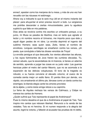 El Remedio del Amor                                  www.infotematica.com.ar


enneo!, apestan como los manjares de tu mesa, y más de una vez han
revuelto con las náuseas mi estómago.
Ahora voy a indicarte lo que te será muy útil en el mismo instante del
placer: para ahuyentar el amor precisa recurrir a todo. La vergüenza
me prohibe descender a ciertas minuciosidades, pero tu agudeza
suplirá lo que falte en mis palabras.
Días atrás se revolvía contra mis escritos un criticastro porque, a su
juicio, mi Musa se pasaba de libertina; mas en tanto que agrade al
lector y mi nombre recorra el Universo, me importa poco que éste y
aquél digan pestes de mi obra. La envidia deprimió el ingenio del
sublime Homero; seas quien seas, Zoilo, tienes el nombre de
envidioso. Lenguas sacrílegas se ensañaron contra tus versos, ¡oh
poeta, que condujiste a Italia los dioses vencidos de Troya!
La envidia persigue al que descuella, los vientos alborotan las alturas,
y los rayos fulminantes de Jove hieren las cumbres elevadas. Tú,
censor adusto, que te escandalizas de mi licencia, si tienes un adarme
de sentido, aprende a juzgar las cosas en su justo valor. Las guerras
heroicas piden el metro del cantor Meonio, que no se acomoda a la
expansión de las delicias voluptuosas. El tono de la tragedia es
robusto; a su fuerza conviene el elevado coturno; al zueco de la
comedia sienta mejor un estilo llano. El yambo libre por demás, ora
rápido, ora arrastrando el último pie, láncese como un dardo contra los
enemigos; la blanda elegía cante los amores provistos
de la aljaba, y como dulce amiga retoce a su capricho.
La fama de Aquiles rechaza los versos de Calímaco, y Cidipe no
merece los cantos de Homero.
¿Quién sufrirá que Tais represente el papel de Andrómaca?
Pues lo mismo desatina el que da a Andrómana el papel de Tais. Tais
inspira mis cantos que rebosan libertad. Renuncio a la venda de las
vestales; Tais es mi heroína. Si mi numen responde a la alegría del
asunto, logré la victoria, y faltarán al acusador las pruebas de mi delito.

                                                                          13
 