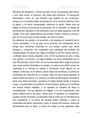 El Remedio del Amor                                www.infotematica.com.ar


Revienta de despecho, mordaz envidia; ya he conquistado gran fama,
y aun será mayor si continúo, del modo que comencé. Te apresuras
demasiado; como yo viva tendrás que dolerte en mil ocasiones,
porque en mi cerebro bullen proyectos de otros muchos poemas. Amo
la gloria, y el honor conquistado, estimula mi genio. Nada más se
fatiga mi corcel al comenzar la ascensión de la montaña. La elegía se
reconoce tan deudora a mis esfuerzos como la noble epopeya a los de
Virgilio. Con esto respondemos ala envidia. Poeta, refrena tu corcel y
gira en el círculo que te has trazado. Así que te inciten
los placeres tan gratos a la juventud y se acerque el momento de la
noche prometida, a fin de que no te dominen los transportes de la
amiga que estrechas ardoroso en tus brazos, quiero que antes
busques y tropieces una cualquiera que satisfaga tus anhelos de
voluptuosidad. El placer que sigue inmediato a otro es menos intenso,
y diferido tiene menos aliciente. Con el frío buscamos el sol; si éste
nos quema, la sombra, y el agua deleita a la boca angustiada por la
sed. Me sonroja, pero lo diré: en tus luchas pasionales, elige la postura
que creas menos favorable a tu amiga. La cosa no es difícil; pocas se
confiesan a sí mismas la verdad y reconocen lunar alguno en su
belleza. Entonces, te lo ordeno, abres todas las ventanas y a plena luz
contempla las máculas de su cuerpo. Mas así que hayas agotado el
placer hasta las heces, y tu cuerpo y tu alma se derrenguen de lasitud,
tanto que, lleno de hastío, quisieras no haber tocado jamás a ninguna
mujer, y te prometas no tocarla en mucho tiempo, graba en tu memoria
las macas físicas notadas, y no apartes un instante de ellas tu
consideración. Tal vez alguien me objete, y no sin fundamento, que
estos medios sirven de poco. Cierto; pero si aislados son ineficaces,
ayudan mucho reunidos. La pequeña víbora mata con su mordedura al
toro corpulento, y un perro de escaso poder contiene a veces la
embestida del jabalí. Aprovecha, pues, la fuerza del número, reúne las
advertencias que te dirijo, y forma con todas un haz apretado. Mas

                                                                        14
 