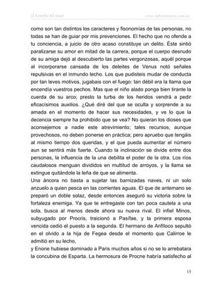 El Remedio del Amor                                www.infotematica.com.ar


como son tan distintos los caracteres y fisonomías de las personas, no
todas se han de guiar por mis prevenciones. El hecho que no ofende a
tu conciencia, a juicio de otro acaso constituye un delito. Éste sintió
paralizarse su amor en mitad de la carrera, porque el cuerpo desnudo
de su amiga dejó al descubierto las partes vergonzosas, aquél porque
al incorporarse cansada de los deleites de Venus notó señales
repulsivas en el inmundo lecho. Los que pudisteis mudar de conducta
por tan leves motivos, jugabais con el fuego: tan débil era la llama que
encendía vuestros pechos. Mas que el niño alado ponga bien tirante la
cuerda de su arco; presto la turba de los heridos vendrá a pedir
eficacísimos auxilios. ¿Qué diré del que se oculta y sorprende a su
amada en el momento de hacer sus necesidades, y ve lo que la
decencia siempre ha prohibido que se vea? No quieran los dioses que
aconsejemos a nadie este atrevimiento; tales recursos, aunque
provechosos, no deben ponerse en práctica; pero apruebo que tengáis
al mismo tiempo dos queridas, y el que pueda aumentar el número
aun se sentirá más fuerte. Cuando la inclinación se divide entre dos
personas, la influencia de la una debilita el poder de la otra. Los ríos
caudalosos menguan divididos en multitud de arroyos, y la llama se
extingue quitándole la leña de que se alimenta.
Una áncora no basta a sujetar las barnizadas naves, ni un solo
anzuelo a quien pesca en las corrientes aguas. El que de antemano se
preparó un doble solaz, desde entonces aseguró su victoria sobre la
fortaleza enemiga. Ya que te entregaste con tan poca cautela a una
sola, busca al menos desde ahora su nueva rival. El infiel Minos,
subyugado por Procris, traicionó a Pasífae, y la primera esposa
vencida cedió el puesto a la segunda. El hermano de Anfíloco sepultó
en el olvido a la hija de Fegea desde el momento que Calirroe le
admitió en su lecho,
y Enone hubiese dominado a Paris muchos años si no se lo arrebatara
la concubina de Esparta. La hermosura de Procne habría satisfecho al

                                                                        15
 