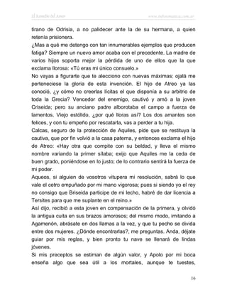 El Remedio del Amor                                www.infotematica.com.ar


tirano de Odrisia, a no palidecer ante la de su hermana, a quien
retenía prisionera.
¿Mas a qué me detengo con tan innumerables ejemplos que producen
fatiga? Siempre un nuevo amor acaba con el precedente. La madre de
varios hijos soporta mejor la pérdida de uno de ellos que la que
exclama llorosa: «Tú eras mi único consuelo.»
No vayas a figurarte que te alecciono con nuevas máximas: ojalá me
perteneciese la gloria de esta invención. El hijo de Atreo ya las
conoció, ¿y cómo no creerlas lícitas el que disponía a su arbitrio de
toda la Grecia? Vencedor del enemigo, cautivó y amó a la joven
Criseida; pero su anciano padre alborotaba el campo a fuerza de
lamentos. Viejo estólido, ¿por qué lloras así? Los dos amantes son
felices, y con tu empeño por rescatarla, vas a perder a tu hija.
Calcas, seguro de la protección de Aquiles, pide que se restituya la
cautiva, que por fin volvió a la casa paterna, y entonces exclama el hijo
de Atreo: «Hay otra que compite con su beldad, y lleva el mismo
nombre variando la primer sílaba; exijo que Aquiles me la ceda de
buen grado, poniéndose en lo justo; de lo contrario sentirá la fuerza de
mi poder.
Aqueos, si alguien de vosotros vitupera mi resolución, sabrá lo que
vale el cetro empuñado por mi mano vigorosa; pues si siendo yo el rey
no consigo que Briseida participe de mi lecho, habré de dar licencia a
Tersites para que me suplante en el reino.»
Así dijo, recibió a esta joven en compensación de la primera, y olvidó
la antigua cuita en sus brazos amorosos; del mismo modo, imitando a
Agamenón, abrásate en dos llamas a la vez, y que tu pecho se divida
entre dos mujeres. ¿Dónde encontrarlas?, me preguntas. Anda, déjate
guiar por mis reglas, y bien pronto tu nave se llenará de lindas
jóvenes.
Si mis preceptos se estiman de algún valor, y Apolo por mi boca
enseña algo que sea útil a los mortales, aunque te tuestes,

                                                                        16
 