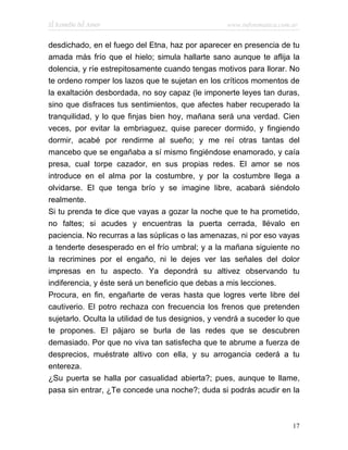 El Remedio del Amor                                www.infotematica.com.ar


desdichado, en el fuego del Etna, haz por aparecer en presencia de tu
amada más frío que el hielo; simula hallarte sano aunque te aflija la
dolencia, y ríe estrepitosamente cuando tengas motivos para llorar. No
te ordeno romper los lazos que te sujetan en los críticos momentos de
la exaltación desbordada, no soy capaz (le imponerte leyes tan duras,
sino que disfraces tus sentimientos, que afectes haber recuperado la
tranquilidad, y lo que finjas bien hoy, mañana será una verdad. Cien
veces, por evitar la embriaguez, quise parecer dormido, y fingiendo
dormir, acabé por rendirme al sueño; y me reí otras tantas del
mancebo que se engañaba a sí mismo fingiéndose enamorado, y caía
presa, cual torpe cazador, en sus propias redes. El amor se nos
introduce en el alma por la costumbre, y por la costumbre llega a
olvidarse. El que tenga brío y se imagine libre, acabará siéndolo
realmente.
Si tu prenda te dice que vayas a gozar la noche que te ha prometido,
no faltes; si acudes y encuentras la puerta cerrada, llévalo en
paciencia. No recurras a las súplicas o las amenazas, ni por eso vayas
a tenderte desesperado en el frío umbral; y a la mañana siguiente no
la recrimines por el engaño, ni le dejes ver las señales del dolor
impresas en tu aspecto. Ya depondrá su altivez observando tu
indiferencia, y éste será un beneficio que debas a mis lecciones.
Procura, en fin, engañarte de veras hasta que logres verte libre del
cautiverio. El potro rechaza con frecuencia los frenos que pretenden
sujetarlo. Oculta la utilidad de tus designios, y vendrá a suceder lo que
te propones. El pájaro se burla de las redes que se descubren
demasiado. Por que no viva tan satisfecha que te abrume a fuerza de
desprecios, muéstrate altivo con ella, y su arrogancia cederá a tu
entereza.
¿Su puerta se halla por casualidad abierta?; pues, aunque te llame,
pasa sin entrar, ¿Te concede una noche?; duda si podrás acudir en la



                                                                        17
 