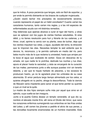 El Remedio del Amor                                www.infotematica.com.ar


que te indica. A poca paciencia que tengas, esto es fácil de soportar, y
por ende te permito distraerte en los brazos de cualquier mujerzuela.
¿Quién osará tachar mis preceptos de excesivamente severos,
cuando represento el papel de un hábil conciliador? Cuanto varían los
caracteres humanos, tanto varían mis reglas, y a las mil especies de
enfermedades acudo con mil distintos remedios.
Hay dolencias que apenas alcanza a curar el rigor del hierro, y otras
que se aplacan con los jugos de ciertas hierbas saludables. Si eres
débil, y no tienes resolución para huir y librarte de tus cadenas, y el
Amor, cruel, oprime tu cerviz con su planta, cesa de luchar, deja que
los vientos impulsen tus velas, y sigue, ayudado del remo, la dirección
que te imponen las olas. Necesitas templar la sed ardiente que te
devora, lo, reconozco, y te permito calmarla en medio del río; pero
bebe mucho más de lo que reclama tu ansiedad, hasta que arrojes por
la boca el agua que acabaste de sorber. Goza sin descanso de tu
amada, sin que nadie te lo prohíba; dedícale tus noches y tus días;
apura el placer hasta la saciedad, y ésta se encargará de la curación
de tus males; permanece junto a ella aunque puedas vivir sin tenerla
delante, y así que te hayas hartado de placeres, y los excesos te
produzcan hastío, ya no te agradará pisar los umbrales de su casa
aborrecida. El amor perdura largo tiempo alimentado por los celos; si
quieres ahogarlo en tu pecho, ahoga la desconfianza. Toda la ciencia
de Macaón sería impotente para sanar al que teme perder su querida
o que un rival se la quite.
La madre de dos hijos siempre sufre más por aquel que sirve en el
ejército, cuya vuelta es tan insegura.
Junto a la puerta Colina álzase un templo venerable, al que dio su
nombre el elevado monte Erix; allí reina el Olvido del Amor, que sana
los corazones enfermos sumergiendo sus antorchas en las frías ondas
del Leteo; y allí corren los jóvenes a pedirle el alivio de sus penas, y
las doncellas locamente enamoradas de un hombre insensible. Este

                                                                        18
 