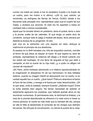El Remedio del Amor                                www.infotematica.com.ar


numen me habló así (dudo si fue el verdadero Cupido o la ilusión de
un sueño, pero me inclino a lo último): «¡Oh tú, que, solícito, ya
enciendes, ya extingues las llamas de Venus, Ovidio!; añade a tus
lecciones este precepto mío: represéntese cada cual el cuadro de sus
males, y olvidará sus amoríos. El cielo los ha repartido a todos en
cantidad más o menos considerable.
Aquel que ha tomado dinero en préstamo, tema el puteal, tema a Jano
y la pronta vuelta de las calendas. El que tenga un padre duro de
condición, aunque todo le salga a medida del deseo, lleve siempre por
delante la dureza de su progenitor. El otro
que vive en la estrechez con una esposa sin dote, atribuya al
matrimonio el principio de sus desdichas.
Si posees en tu fértil heredad una viña de exquisitos racimos, concibe
el temor de que éstos se sequen al nacer. El que espera su nave de
arribada, represéntese la violencia del oleaje y el litoral cubierto con
los restos del naufragio. Al uno llena de angustia el hijo que salió a
campaña, al otro la suerte de su hija núbil; ¿y a quién no afligen mil
causas de inquietud?
¡Oh Paris, cómo hubieses aborrecido a tu Helena reproduciéndote en
la imaginación el desastroso fin de tus hermanos!» El dios hablaba
todavía, cuando su imagen infantil se desvaneció con mi sueño, si en
verdad aquello fue un sueño. ¿Qué hacer? Palinuro abandona el barco
al furor de las ondas, y navega a la fuerza por rutas desconocidas. ¡Oh
tú que arias, evita la soledad, siempre funesta! ¿Adónde huyes? Entre
la turba estarás bien seguro. No tienes necesidad de aislarte; el
aislamiento agravaría tus zozobras, que hallarán grande alivio en las
reuniones numerosas. Si permaneces solo, te dominará la tristeza, y la
cara de tu prenda abandonada se ofrecerá a tu vista como si fuese su
misma persona; la noche es más triste que la claridad del día, porque
en ella le falta al desdichado el consuelo de los amigos que distraen
las penas. No rehuyas la conversación, no cierres la puerta de tu casa,

                                                                        19
 