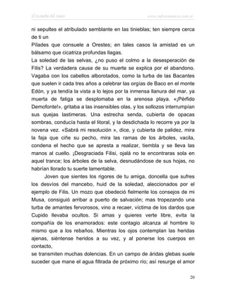 El Remedio del Amor                                www.infotematica.com.ar


ni sepultes el atribulado semblante en las tinieblas; ten siempre cerca
de ti un
Pílades que consuele a Orestes; en tales casos la amistad es un
bálsamo que cicatriza profundas llagas.
La soledad de las selvas, ¿no puso el colmo a la desesperación de
Filis? La verdadera causa de su muerte se explica por el abandono.
Vagaba con los cabellos alborotados, como la turba de las Bacantes
que suelen ir cada tres años a celebrar las orgías de Baco en el monte
Edón, y ya tendía la vista a lo lejos por la inmensa llanura del mar, ya
muerta de fatiga se desplomaba en la arenosa playa. «¡Pérfido
Demofonte!», gritaba a las insensibles olas, y los sollozos interrumpían
sus quejas lastimeras. Una estrecha senda, cubierta de opacas
sombras, conducía hasta el litoral, y la desdichada lo recorre ya por la
novena vez. «Sabrá mi resolución », dice, y cubierta de palidez, mira
la faja que ciñe su pecho, mira las ramas de los árboles, vacila,
condena el hecho que se apresta a realizar, tiembla y se lleva las
manos al cuello. ¡Desgraciada Filisi, ojalá no te encontraras sola en
aquel trance; los árboles de la selva, desnudándose de sus hojas, no
habrían llorado tu suerte lamentable.
       Joven que sientes los rigores de tu amiga, doncella que sufres
los desvíos del mancebo, huid de la soledad, aleccionados por el
ejemplo de Filis. Un mozo que obedeció fielmente los consejos de mi
Musa, consiguió arribar a puerto de salvación; mas tropezando una
turba de amantes fervorosos, vino a recaer, víctima de los dardos que
Cupido llevaba ocultos. Si amas y quieres verte libre, evita la
compañía de los enamorados: este contagio alcanza al hombre lo
mismo que a los rebaños. Mientras los ojos contemplan las heridas
ajenas, siéntense heridos a su vez, y al ponerse los cuerpos en
contacto,
se transmiten muchas dolencias. En un campo de áridas glebas suele
suceder que mane el agua filtrada de próximo río; así resurge el amor

                                                                        20
 