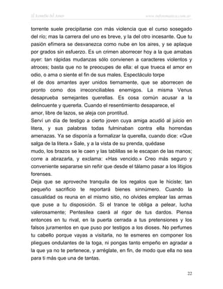 El Remedio del Amor                                www.infotematica.com.ar


torrente suele precipitarse con más violencia que el curso sosegado
del río; mas la carrera del uno es breve, y la del otro incesante. Que tu
pasión efímera se desvanezca como nube en los aires, y se aplaque
por grados sin esfuerzo. Es un crimen aborrecer hoy a la que amabas
ayer: tan rápidas mudanzas sólo convienen a caracteres violentos y
atroces; basta que no te preocupes de ella: el que trueca el amor en
odio, o ama o siente el fin de sus males. Espectáculo torpe
el de dos amantes ayer unidos tiernamente, que se aborrecen de
pronto como dos irreconciliables enemigos. La misma Venus
desaprueba semejantes querellas. Es cosa común acusar a la
delincuente y quererla. Cuando el resentimiento desaparece, el
amor, libre de lazos, se aleja con prontitud.
Serví un día de testigo a cierto joven cuya amiga acudió al juicio en
litera, y sus palabras todas fulminaban contra ella horrendas
amenazas. Ya se disponía a formalizar la querella, cuando dice: «Que
salga de la litera.» Sale, y a la vista de su prenda, quédase
mudo, los brazos se le caen y las tablillas se le escapan de las manos;
corre a abrazarla, y exclama: «Has vencido.» Creo más seguro y
conveniente separarse sin reñir que desde el tálamo pasar a los litigios
forenses.
Deja que se aproveche tranquila de los regalos que le hiciste; tan
pequeño sacrificio te reportará bienes sinnúmero. Cuando la
casualidad os reuna en el mismo sitio, no olvides emplear las armas
que puse a tu disposición. Si el trance te obliga a pelear, lucha
valerosamente; Pentesilea caerá al rigor de tus dardos. Piensa
entonces en tu rival, en la puerta cerrada a tus pretensiones y los
falsos juramentos en que puso por testigos a los dioses. No perfumes
tu cabello porque vayas a visitarla, no te esmeres en componer los
pliegues ondulantes de la toga, ni pongas tanto empeño en agradar a
la que ya no te pertenece, y arréglate, en fin, de modo que ella no sea
para ti más que una de tantas.

                                                                        22
 