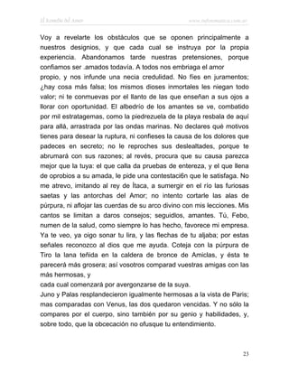 El Remedio del Amor                                www.infotematica.com.ar


Voy a revelarte los obstáculos que se oponen principalmente a
nuestros designios, y que cada cual se instruya por la propia
experiencia. Abandonamos tarde nuestras pretensiones, porque
confiamos ser .amados todavía. A todos nos embriaga el amor
propio, y nos infunde una necia credulidad. No fíes en juramentos;
¿hay cosa más falsa; los mismos dioses inmortales les niegan todo
valor; ni te conmuevas por el llanto de las que enseñan a sus ojos a
llorar con oportunidad. El albedrío de los amantes se ve, combatido
por mil estratagemas, como la piedrezuela de la playa resbala de aquí
para allá, arrastrada por las ondas marinas. No declares qué motivos
tienes para desear la ruptura, ni confieses la causa de los dolores que
padeces en secreto; no le reproches sus deslealtades, porque te
abrumará con sus razones; al revés, procura que su causa parezca
mejor que la tuya: el que calla da pruebas de entereza, y el que llena
de oprobios a su amada, le pide una contestaci6n que le satisfaga. No
me atrevo, imitando al rey de Ítaca, a sumergir en el río las furiosas
saetas y las antorchas del Amor; no intento cortarle las alas de
púrpura, ni aflojar las cuerdas de su arco divino con mis lecciones. Mis
cantos se limitan a daros consejos; seguidlos, amantes. Tú, Febo,
numen de la salud, como siempre lo has hecho, favorece mi empresa.
Ya te veo, ya oigo sonar tu lira, y las flechas de tu aljaba; por estas
señales reconozco al dios que me ayuda. Coteja con la púrpura de
Tiro la lana teñida en la caldera de bronce de Amiclas, y ésta te
parecerá más grosera; así vosotros comparad vuestras amigas con las
más hermosas, y
cada cual comenzará por avergonzarse de la suya.
Juno y Palas resplandecieron igualmente hermosas a la vista de Paris;
mas comparadas con Venus, las dos quedaron vencidas. Y no sólo la
compares por el cuerpo, sino también por su genio y habilidades, y,
sobre todo, que la obcecación no ofusque tu entendimiento.



                                                                        23
 