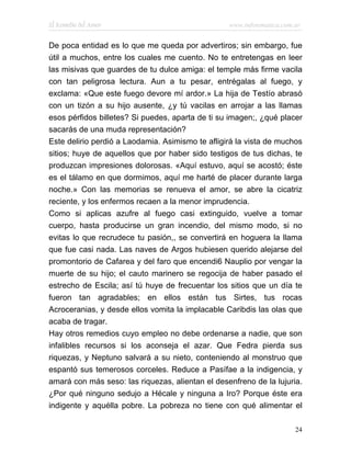 El Remedio del Amor                               www.infotematica.com.ar


De poca entidad es lo que me queda por advertiros; sin embargo, fue
útil a muchos, entre los cuales me cuento. No te entretengas en leer
las misivas que guardes de tu dulce amiga: el temple más firme vacila
con tan peligrosa lectura. Aun a tu pesar, entrégalas al fuego, y
exclama: «Que este fuego devore mí ardor.» La hija de Testío abrasó
con un tizón a su hijo ausente, ¿y tú vacilas en arrojar a las llamas
esos pérfidos billetes? Si puedes, aparta de ti su imagen;, ¿qué placer
sacarás de una muda representación?
Este delirio perdió a Laodamia. Asimismo te afligirá la vista de muchos
sitios; huye de aquellos que por haber sido testigos de tus dichas, te
produzcan impresiones dolorosas. «Aquí estuvo, aquí se acostó; éste
es el tálamo en que dormimos, aquí me harté de placer durante larga
noche.» Con las memorias se renueva el amor, se abre la cicatriz
reciente, y los enfermos recaen a la menor imprudencia.
Como si aplicas azufre al fuego casi extinguido, vuelve a tomar
cuerpo, hasta producirse un gran incendio, del mismo modo, si no
evitas lo que recrudece tu pasión,, se convertirá en hoguera la llama
que fue casi nada. Las naves de Argos hubiesen querido alejarse del
promontorio de Cafarea y del faro que encendi6 Nauplio por vengar la
muerte de su hijo; el cauto marinero se regocija de haber pasado el
estrecho de Escila; así tú huye de frecuentar los sitios que un día te
fueron tan agradables; en ellos están tus Sirtes, tus rocas
Acroceranias, y desde ellos vomita la implacable Caribdis las olas que
acaba de tragar.
Hay otros remedios cuyo empleo no debe ordenarse a nadie, que son
infalibles recursos si los aconseja el azar. Que Fedra pierda sus
riquezas, y Neptuno salvará a su nieto, conteniendo al monstruo que
espantó sus temerosos corceles. Reduce a Pasífae a la indigencia, y
amará con más seso: las riquezas, alientan el desenfreno de la lujuria.
¿Por qué ninguno sedujo a Hécale y ninguna a Iro? Porque éste era
indigente y aquélla pobre. La pobreza no tiene con qué alimentar el

                                                                       24
 