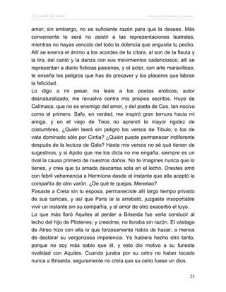 El Remedio del Amor                                 www.infotematica.com.ar


amor; sin embargo, no es suficiente razón para que la desees. Más
conveniente te será no asistir a las representaciones teatrales,
mientras no hayas vencido del todo la dolencia que angustia tu pecho.
Allí se enerva el ánimo a los acordes de la cítara, al son de la flauta y
la lira, del canto y la danza con sus movimientos cadenciosos; allí se
representan a diario ficticias pasiones, y el actor, con arte maravilloso,
te enseña los peligros que has de precaver y los placeres que labran
la felicidad.
Lo digo a mi pesar, no leáis a los poetas eróticos; autor
desnaturalizado, me revuelvo contra mis propios escritos. Huye de
Calímaco, que no es enemigo del amor, y del poeta de Cos, tan nocivo
como el primero. Safo, en verdad, me inspiró gran ternura hacia mi
amiga, y en el viejo de Teos no aprendí la mayor rigidez de
costumbres, ¿Quién leerá sin peligro los versos de Tibulo, o los de
vate dominado sólo por Cintia? ¿Quién puede permanecer indiferente
después de la lectura de Galo? Hasta mis versos no sé qué tienen de
sugestivos, y si Apolo que me los dicta no me engaña, siempre es un
rival la causa primera de nuestros daños. No te imagines nunca que lo
tienes, y cree que tu amada descansa sola en el lecho. Orestes amó
con febril vehemencia a Hermíone desde el instante que ella aceptó la
compañía de otro varón. ¿De qué te quejas, Menelao?
Pasaste a Creta sin tu esposa, permaneciste allí largo tiempo privado
de sus caricias, y así que Paris te la arrebató, juzgaste insoportable
vivir un instante sin su compañía, y el amor de otro exacerbó el tuyo.
Lo que más lloró Aquiles al perder a Briseida fue verla conducir al
lecho del hijo de Plistenes; y creedme, no lloraba sin razón. El vástago
de Atreo hizo con ella lo que forzosamente había de hacer, a menos
de declarar su vergonzosa impotencia. Yo hubiera hecho otro tanto,
porque no soy más sabio que él, y esto dio motivo a su funesta
rivalidad con Aquiles. Cuando juraba por su cetro no haber tocado
nunca a Briseida, seguramente no creía que su cetro fuese un dios.

                                                                         25
 