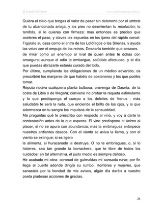 El Remedio del Amor                                www.infotematica.com.ar


Quiera el cielo que tengas el valor de pasar sin detenerte por el umbral
de tu abandonada amiga, y los pies no desmientan tu resolución; lo
tendrás, si lo quieres con firmeza; mas entonces es preciso que
aceleres el paso, y claves las espuelas en los ijares del rápido corcel.
Figúrate su casa como el antro de los Lotófagos o las Sirenas, y ayuda
las velas con el empuje de los reinos. Desearía también que cesases.
de mirar como un enemigo al rival de quien antes te dolías con
amargura; aunque el odio te embargue, salúdale afectuoso, y el día
que puedas abrazarle estarás curado del todo.
Por último, cumpliendo las obligaciones de un médico advertido, os
prescribiré los manjares de que habéis de absteneros y los que podéis
tomar.
Reputo nociva cualquiera planta bulbosa, provenga de Daunia, de la
costa de Libia o de Megara; conviene no probar la raqueta estimulante
y lo que predisponga el cuerpo a los deleites de Venus : más
saludable te será la ruda, que enciende el brillo de los ojos, y la que
adormezca en tu sangre los impulsos de la sensualidad.
Me preguntas qué te prescribo con respecto al vino, y voy a darte la
contestación antes de lo que esperas. El vino predispone el ánimo al
placer, si no se apura con abundancia; mas la embriaguez entorpece
nuestros ardientes deseos. Con el viento se aviva la llama, y con el
viento se extingue; si es ligero
la alimenta, si huracanado la destruye. O no te embriagues, o, si lo
hicieres, sea tan grande la borrachera, que te libre de todos los
cuidados: en tal alternativa, el justo medio es siempre dañoso.
He acabado mi obra: coronad de guirnaldas mi cansada nave; por fin
llega al puerto adonde dirigía su rumbo. Hombres y mujeres, que
sanasteis por la bondad de mis avisos, algún día daréis a vuestro
poeta piadosas acciones de gracias.




                                                                        26
 