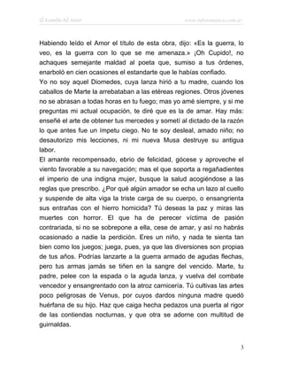 El Remedio del Amor                               www.infotematica.com.ar



Habiendo leído el Amor el título de esta obra, dijo: «Es la guerra, lo
veo, es la guerra con lo que se me amenaza.» ¡Oh Cupido!, no
achaques semejante maldad al poeta que, sumiso a tus órdenes,
enarboló en cien ocasiones el estandarte que le habías confiado.
Yo no soy aquel Diomedes, cuya lanza hirió a tu madre, cuando los
caballos de Marte la arrebataban a las etéreas regiones. Otros jóvenes
no se abrasan a todas horas en tu fuego; mas yo amé siempre, y si me
preguntas mi actual ocupación, te diré que es la de amar. Hay más:
enseñé el arte de obtener tus mercedes y sometí al dictado de la razón
lo que antes fue un ímpetu ciego. No te soy desleal, amado niño; no
desautorizo mis lecciones, ni mi nueva Musa destruye su antigua
labor.
El amante recompensado, ebrio de felicidad, gócese y aproveche el
viento favorable a su navegación; mas el que soporta a regañadientes
el imperio de una indigna mujer, busque la salud acogiéndose a las
reglas que prescribo. ¿Por qué algún amador se echa un lazo al cuello
y suspende de alta viga la triste carga de su cuerpo, o ensangrienta
sus entrañas con el hierro homicida? Tú deseas la paz y miras las
muertes con horror. El que ha de perecer víctima de pasión
contrariada, si no se sobrepone a ella, cese de amar, y así no habrás
ocasionado a nadie la perdición. Eres un niño, y nada te sienta tan
bien como los juegos; juega, pues, ya que las diversiones son propias
de tus años. Podrías lanzarte a la guerra armado de agudas flechas,
pero tus armas jamás se tiñen en la sangre del vencido. Marte, tu
padre, pelee con la espada o la aguda lanza, y vuelva del combate
vencedor y ensangrentado con la atroz carnicería. Tú cultivas las artes
poco peligrosas de Venus, por cuyos dardos ninguna madre quedó
huérfana de su hijo. Haz que caiga hecha pedazos una puerta al rigor
de las contiendas nocturnas, y que otra se adorne con multitud de
guirnaldas.


                                                                        3
 