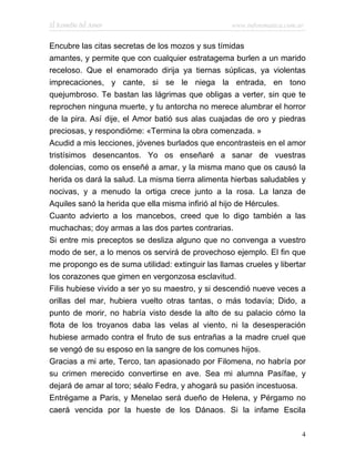 El Remedio del Amor                                www.infotematica.com.ar


Encubre las citas secretas de los mozos y sus tímidas
amantes, y permite que con cualquier estratagema burlen a un marido
receloso. Que el enamorado dirija ya tiernas súplicas, ya violentas
imprecaciones, y cante, si se le niega la entrada, en tono
quejumbroso. Te bastan las lágrimas que obligas a verter, sin que te
reprochen ninguna muerte, y tu antorcha no merece alumbrar el horror
de la pira. Así dije, el Amor batió sus alas cuajadas de oro y piedras
preciosas, y respondióme: «Termina la obra comenzada. »
Acudid a mis lecciones, jóvenes burlados que encontrasteis en el amor
tristísimos desencantos. Yo os enseñaré a sanar de vuestras
dolencias, como os enseñé a amar, y la misma mano que os causó la
herida os dará la salud. La misma tierra alimenta hierbas saludables y
nocivas, y a menudo la ortiga crece junto a la rosa. La lanza de
Aquiles sanó la herida que ella misma infirió al hijo de Hércules.
Cuanto advierto a los mancebos, creed que lo digo también a las
muchachas; doy armas a las dos partes contrarias.
Si entre mis preceptos se desliza alguno que no convenga a vuestro
modo de ser, a lo menos os servirá de provechoso ejemplo. El fin que
me propongo es de suma utilidad: extinguir las llamas crueles y libertar
los corazones que gimen en vergonzosa esclavitud.
Filis hubiese vivido a ser yo su maestro, y si descendió nueve veces a
orillas del mar, hubiera vuelto otras tantas, o más todavía; Dido, a
punto de morir, no habría visto desde la alto de su palacio cómo la
flota de los troyanos daba las velas al viento, ni la desesperación
hubiese armado contra el fruto de sus entrañas a la madre cruel que
se vengó de su esposo en la sangre de los comunes hijos.
Gracias a mi arte, Terco, tan apasionado por Filomena, no habría por
su crimen merecido convertirse en ave. Sea mi alumna Pasífae, y
dejará de amar al toro; séalo Fedra, y ahogará su pasión incestuosa.
Entrégame a Paris, y Menelao será dueño de Helena, y Pérgamo no
caerá vencida por la hueste de los Dánaos. Si la infame Escila

                                                                         4
 
