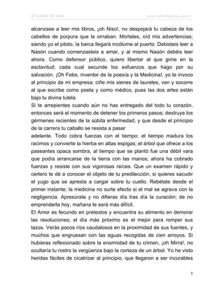 El Remedio del Amor                                 www.infotematica.com.ar


alcanzase a leer mis libros, ¡oh Niso!, no despojará tu cabeza de los
cabellos de púrpura que la ornaban. Mortales, oíd mis advertencias;
siendo yo el piloto, la barca llegará incólume al puerto. Debisteis leer a
Nasón cuando comenzasteis a amar, y al mismo Nasón debéis leer
ahora. Como defensor público, quiero libertar al que gime en la
esclavitud; cada cual secunde los esfuerzos que hago por su
salvación. ¡Oh Febo, inventor de la poesía y la Medicina!, yo te invoco
al principio de mi empresa; ciñe mis sienes de laureles, ven y socorre
al que escribe como poeta y como médico, pues las dos artes están
bajo tu divina tutela.
Si te arrepientes cuando aún no has entregado del todo tu corazón,
entonces será el momento de detener los primeros pasos; destruye los
gérmenes recientes de la súbita enfermedad, y que desde el principio
de la carrera tu caballo se resista a pasar
adelante. Todo cobra fuerzas con el tiempo: el tiempo madura los
racimos y convierte la hierba en altas espigas; el árbol que ofrece a los
paseantes opaca sombra, al tiempo que se plantó fue una débil vara
que podía arrancarse de la tierra con las manos; ahora ha cobrado
fuerzas y resiste con sus vigorosas raíces. Que un examen rápido y
certero te dé a conocer el objeto de tu predilección, si quieres sacudir
el yugo que se apresta a cargar sobre tu cuello. Rebélate desde el
primer instante; la medicina no surte efecto si el mal se agrava con la
negligencia. Apresúrate y no difieras día tras día la curación; de no
emprenderla hoy, mañana te será más difícil.
El Amor es fecundo en pretextos y encuentra su alimento en demorar
las resoluciones; el día más próximo es el mejor para romper sus
lazos. Verás pocos ríos caudalosos en la proximidad de sus fuentes, y
muchos que engruesan con las aguas recogidas de cien arroyos. Si
hubieras reflexionado sobre la enormidad de tu crimen, ¡oh Mirra!, no
ocultaría tu rostro la vergüenza bajo la corteza de un árbol. Yo he visto
heridas fáciles de cicatrizar al principio, que llegaron a ser incurables

                                                                          5
 