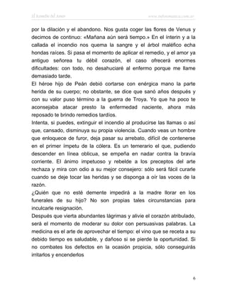 El Remedio del Amor                                www.infotematica.com.ar


por la dilación y el abandono. Nos gusta coger las flores de Venus y
decimos de continuo: «Mañana aún será tiempo.» En el ínterin y a la
callada el incendio nos quema la sangre y el árbol maléfico echa
hondas raíces. Si pasa el momento de aplicar el remedio, y el amor ya
antiguo señorea tu débil corazón, el caso ofrecerá enormes
dificultades: con todo, no desahuciaré al enfermo porque me llame
demasiado tarde.
El héroe hijo de Peán debió cortarse con enérgica mano la parte
herida de su cuerpo; no obstante, se dice que sanó años después y
con su valor puso término a la guerra de Troya. Yo que ha poco te
aconsejaba atacar presto la enfermedad naciente, ahora más
reposado te brindo remedios tardíos.
Intenta, si puedes, extinguir el incendio al producirse las llamas o así
que, cansado, disminuya su propia violencia. Cuando veas un hombre
que enloquece de furor, deja pasar su arrebato, difícil de contenerse
en el primer ímpetu de la cólera. Es un temerario el que, pudiendo
descender en línea oblicua, se empeña en nadar contra la bravía
corriente. El ánimo impetuoso y rebelde a los preceptos del arte
rechaza y mira con odio a su mejor consejero: sólo será fácil curarle
cuando se deje tocar las heridas y se disponga a oír las voces de la
razón.
¿Quién que no esté demente impedirá a la madre llorar en los
funerales de su hijo? No son propias tales circunstancias para
inculcarle resignación.
Después que vierta abundantes lágrimas y alivie el corazón atribulado,
será el momento de moderar su dolor con persuasivas palabras. La
medicina es el arte de aprovechar el tiempo: el vino que se receta a su
debido tiempo es saludable, y dañoso si se pierde la oportunidad. Si
no combates los defectos en la ocasión propicia, sólo conseguirás
irritarlos y encenderlos



                                                                         6
 