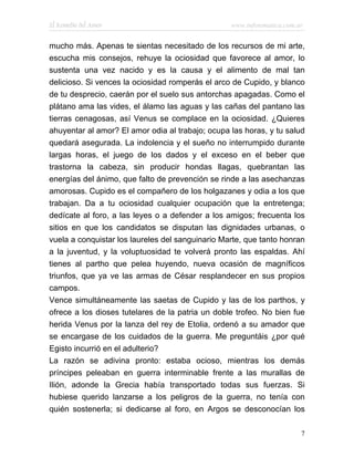 El Remedio del Amor                               www.infotematica.com.ar


mucho más. Apenas te sientas necesitado de los recursos de mi arte,
escucha mis consejos, rehuye la ociosidad que favorece al amor, lo
sustenta una vez nacido y es la causa y el alimento de mal tan
delicioso. Si vences la ociosidad romperás el arco de Cupido, y blanco
de tu desprecio, caerán por el suelo sus antorchas apagadas. Como el
plátano ama las vides, el álamo las aguas y las cañas del pantano las
tierras cenagosas, así Venus se complace en la ociosidad. ¿Quieres
ahuyentar al amor? El amor odia al trabajo; ocupa las horas, y tu salud
quedará asegurada. La indolencia y el sueño no interrumpido durante
largas horas, el juego de los dados y el exceso en el beber que
trastorna la cabeza, sin producir hondas llagas, quebrantan las
energías del ánimo, que falto de prevención se rinde a las asechanzas
amorosas. Cupido es el compañero de los holgazanes y odia a los que
trabajan. Da a tu ociosidad cualquier ocupación que la entretenga;
dedícate al foro, a las leyes o a defender a los amigos; frecuenta los
sitios en que los candidatos se disputan las dignidades urbanas, o
vuela a conquistar los laureles del sanguinario Marte, que tanto honran
a la juventud, y la voluptuosidad te volverá pronto las espaldas. Ahí
tienes al partho que pelea huyendo, nueva ocasión de magníficos
triunfos, que ya ve las armas de César resplandecer en sus propios
campos.
Vence simultáneamente las saetas de Cupido y las de los parthos, y
ofrece a los dioses tutelares de la patria un doble trofeo. No bien fue
herida Venus por la lanza del rey de Etolia, ordenó a su amador que
se encargase de los cuidados de la guerra. Me preguntáis ¿por qué
Egisto incurrió en el adulterio?
La razón se adivina pronto: estaba ocioso, mientras los demás
príncipes peleaban en guerra interminable frente a las murallas de
Ilión, adonde la Grecia había transportado todas sus fuerzas. Si
hubiese querido lanzarse a los peligros de la guerra, no tenía con
quién sostenerla; si dedicarse al foro, en Argos se desconocían los

                                                                        7
 