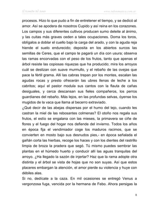El Remedio del Amor                                www.infotematica.com.ar


procesos. Hizo lo que pudo a fin de entretener el tiempo, y se dedicó al
amor. Así se apodera de nosotros Cupido y así reina en los corazones.
Los campos y sus diferentes cultivos producen sumo deleite al ánimo,
y las cuitas más graves ceden a tales ocupaciones. Doma los toros,
oblígalos a doblar el cuello bajo la carga del arado, y con la aguda reja
hiende el suelo endurecido; deposita en los abiertos surcos las
semillas de Ceres, que el campo te pagará un día con usura; observa
las ramas encorvadas con el peso de los frutos, tanto que apenas el
árbol resiste las copiosas riquezas que ha producido; mira los arroyos
cuál se deslizan con suave murmullo, y el rebaño de las ovejas que
pace la fértil grama. Allí las cabras trepan por los montes, escalan las
agudas rocas y presto ofrecerán las ubres llenas de leche a los
cabritos; aquí el pastor modula sus cantos con la flauta de cañas
desiguales, y cerca descansan sus fieles compañeros, los perros
guardianes del rebaño. Más lejos, en las profundas selvas, óyense los
mugidos de la vaca que llama al becerro extraviado.
¿Qué decir de las abejas dispersas por el humo del tejo, cuando les
castran la miel de las rebosantes colmenas? El otoño nos regala sus
frutos, el estío se engalana con las mieses, la primavera se ciñe de
flores y el fuego del hogar nos defiende del invierno. Todos los años
en época fija el vendimiador coge los maduros racimos, que se
convierten en mosto bajo sus desnudos pies,- en época señalada el
gañán corta las hierbas, recoge los haces y con los dientes del rastrillo
limpia de broza la pradera que segó. Tú mismo puedes sembrar las
plantas en el húmedo huerto y conducir allí las aguas tranquilas del
arroyo. ¿Ha llegado la sazón de injertar? Haz que la rama adopte otra
distinta y el árbol se vista de hojas que no son suyas. Así que estos
placeres embargan la atención, el amor pierde su violencia y huye con
débiles alas.
Si no, dedícate a la caza. En mil ocasiones se entregó Venus a
vergonzosa fuga, vencida por la hermana de Febo. Ahora persigas la

                                                                         8
 