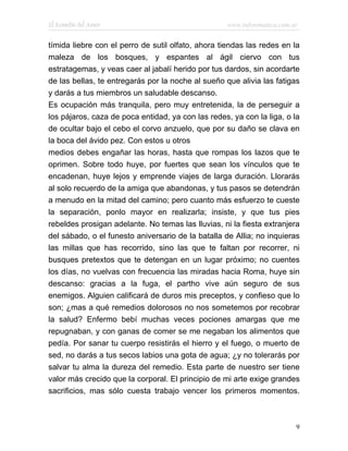 El Remedio del Amor                                www.infotematica.com.ar


tímida liebre con el perro de sutil olfato, ahora tiendas las redes en la
maleza de los bosques, y espantes al ágil ciervo con tus
estratagemas, y veas caer al jabalí herido por tus dardos, sin acordarte
de las bellas, te entregarás por la noche al sueño que alivia las fatigas
y darás a tus miembros un saludable descanso.
Es ocupación más tranquila, pero muy entretenida, la de perseguir a
los pájaros, caza de poca entidad, ya con las redes, ya con la liga, o la
de ocultar bajo el cebo el corvo anzuelo, que por su daño se clava en
la boca del ávido pez. Con estos u otros
medios debes engañar las horas, hasta que rompas los lazos que te
oprimen. Sobre todo huye, por fuertes que sean los vínculos que te
encadenan, huye lejos y emprende viajes de larga duración. Llorarás
al solo recuerdo de la amiga que abandonas, y tus pasos se detendrán
a menudo en la mitad del camino; pero cuanto más esfuerzo te cueste
la separación, ponlo mayor en realizarla; insiste, y que tus pies
rebeldes prosigan adelante. No temas las lluvias, ni la fiesta extranjera
del sábado, o el funesto aniversario de la batalla de Allia; no inquieras
las millas que has recorrido, sino las que te faltan por recorrer, ni
busques pretextos que te detengan en un lugar próximo; no cuentes
los días, no vuelvas con frecuencia las miradas hacia Roma, huye sin
descanso: gracias a la fuga, el partho vive aún seguro de sus
enemigos. Alguien calificará de duros mis preceptos, y confieso que lo
son; ¿mas a qué remedios dolorosos no nos sometemos por recobrar
la salud? Enfermo bebí muchas veces pociones amargas que me
repugnaban, y con ganas de comer se me negaban los alimentos que
pedía. Por sanar tu cuerpo resistirás el hierro y el fuego, o muerto de
sed, no darás a tus secos labios una gota de agua; ¿y no tolerarás por
salvar tu alma la dureza del remedio. Esta parte de nuestro ser tiene
valor más crecido que la corporal. El principio de mi arte exige grandes
sacrificios, mas sólo cuesta trabajo vencer los primeros momentos.



                                                                         9
 