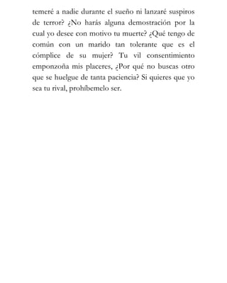 temeré a nadie durante el sueño ni lanzaré suspiros
de terror? ¿No harás alguna demostración por la
cual yo desee con motivo tu muerte? ¿Qué tengo de
común con un marido tan tolerante que es el
cómplice de su mujer? Tu vil consentimiento
emponzoña mis placeres, ¿Por qué no buscas otro
que se huelgue de tanta paciencia? Si quieres que yo
sea tu rival, prohíbemelo ser.
 