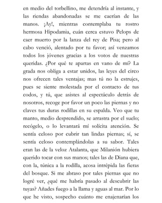 en medio del torbellino, me detendría al instante, y
las riendas abandonadas se me caerían de las
manos. ¡Ay!, mientras contemplaba tu rostro
hermosa Hipodamia, cuán cerca estuvo Pelops de
caer muerto por la lanza del rey de Pisa; pero al
cabo venció, alentado por tu favor; así venzamos
todos los jóvenes gracias a los votos de nuestras
queridas. ¿Por qué te apartas en vano de mí? La
grada nos obliga a estar unidos, las leyes del circo
nos ofrecen tales ventajas; mas tú no la estrujes,
pues se siente molestada por el contacto de tus
codos, y tú, que asistes al espectáculo detrás de
nosotros, recoge por favor un poco las piernas y no
claves tus duras rodillas en su espalda. Veo que tu
manto, medio desprendido, se arrastra por el suelo;
recógelo, o lo levantará mí solícita atención. Se
sentía celoso por cubrir tan lindas piernas; sí, se
sentía celoso contemplándolas a su sabor. Tales
eran las de la veloz Atalanta, que Milanión hubiera
querido tocar con sus manos; tales las de Diana que,
con la, túnica a la rodilla, acosa intrépida las fieras
del bosque. Si me abraso por tales piernas que no
logré ver, ¿qué me habría pasado al descubrir las
tuyas? Añades fuego a la llama y aguas al mar. Por lo
que he visto, sospecho cuánto me enajenarían los
 