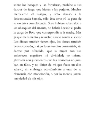 sobre los bosques y las fortalezas, prohíbe a sus
dardos de fuego que hieran a las perjuras. Muchas
merecieron el castigo, y sólo abrasó a la
desventurada Semele, sólo ésta arrostró la pena de
su excesiva complacencia. Si se hubiese substraído a
los obsequios del amante, no habría llevado el padre
la carga de Baco que correspondía a la madre. Mas
¿a qué me lamento y revuelvo airado contra el cielo?
Los dioses también tienen ojos, los dioses también
tienen corazón, y si yo fuese un dios consentiría, sin
darme por ofendido, que la mujer con sus
embelecos engañase mi divinidad; yo mismo
¿firmaría con juramentos que las doncellas no jura-
ban en falso, y no dirían de mí que fuese un dios
adusto; sin embargo, acostúmbrate a usar de su
clemencia con moderación, o por lo menos, joven,
ten piedad de mis ojos.
 