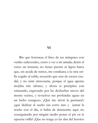 VI

     Río que festoneas el limo de tus márgenes con
verdes cañaverales, corro a ver a mi amada; detén el
curso un instante; no tienes puente ni ligera barca
que, sin ayuda de remos, me conduzca a la otra ori-
lla cogido al cable; recuerdo que eras de escaso cau-
dal, y no temí atravesarte, porque el agua apenas
mojaba mis talones, y ahora te precipitas con
estruendo, engrosado por las deshechas nieves del
monte vecino, y revuelves tus profundas aguas en
un lecho cenagoso. ¿Qué me sirvió la premura?;
¿qué dedicar al sueño tan corto rato y juntar la
noche con el día, si había de detenerme aquí, no
consiguiendo por ningún medio poner el pie en la
opuesta orilla? ¡Que no tenga yo las alas del heroico
 
