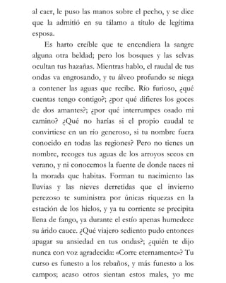 al caer, le puso las manos sobre el pecho, y se dice
que la admitió en su tálamo a título de legítima
esposa.
    Es harto creíble que te encendiera la sangre
alguna otra beldad; pero los bosques y las selvas
ocultan tus hazañas. Mientras hablo, el raudal de tus
ondas va engrosando, y tu álveo profundo se niega
a contener las aguas que recibe. Río furioso, ¿qué
cuentas tengo contigo?; ¿por qué difieres los goces
de dos amantes?; ¿por qué interrumpes osado mi
camino? ¿Qué no harías si el propio caudal te
convirtiese en un río generoso, si tu nombre fuera
conocido en todas las regiones? Pero no tienes un
nombre, recoges tus aguas de los arroyos secos en
verano, y ni conocemos la fuente de donde naces ni
la morada que habitas. Forman tu nacimiento las
lluvias y las nieves derretidas que el invierno
perezoso te suministra por únicas riquezas en la
estación de los hielos, y ya tu corriente se precipita
llena de fango, ya durante el estío apenas humedece
su árido cauce. ¿Qué viajero sediento pudo entonces
apagar su ansiedad en tus ondas?; ¿quién te dijo
nunca con voz agradecida: «Corre eternamente»? Tu
curso es funesto a los rebaños, y más funesto a los
campos; acaso otros sientan estos males, yo me
 