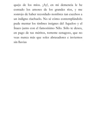 quejo de los míos. ¡Ay!, en mi demencia le he
contado los amores de los grandes ríos, y me
sonrojo de haber recordado nombres tan excelsos a
un indigno riachuelo. No sé cómo contemplándolo
pude mentar los timbres insignes del Aqueloo y el
Ínaco junto con el famosísimo Nilo. Sólo te deseo,
en pago de tus méritos, torrente cenagoso, que no
veas nunca más que soles abrasadores e inviernos
sin lluvias
 