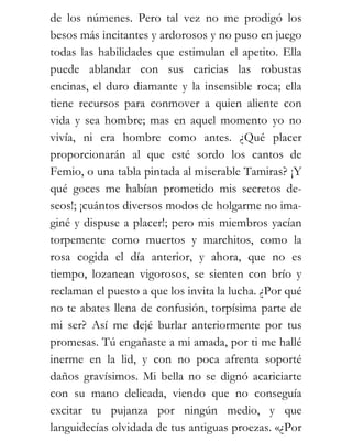 de los númenes. Pero tal vez no me prodigó los
besos más incitantes y ardorosos y no puso en juego
todas las habilidades que estimulan el apetito. Ella
puede ablandar con sus caricias las robustas
encinas, el duro diamante y la insensible roca; ella
tiene recursos para conmover a quien aliente con
vida y sea hombre; mas en aquel momento yo no
vivía, ni era hombre como antes. ¿Qué placer
proporcionarán al que esté sordo los cantos de
Femio, o una tabla pintada al miserable Tamiras? ¡Y
qué goces me habían prometido mis secretos de-
seos!; ¡cuántos diversos modos de holgarme no ima-
giné y dispuse a placer!; pero mis miembros yacían
torpemente como muertos y marchitos, como la
rosa cogida el día anterior, y ahora, que no es
tiempo, lozanean vigorosos, se sienten con brío y
reclaman el puesto a que los invita la lucha. ¿Por qué
no te abates llena de confusión, torpísima parte de
mi ser? Así me dejé burlar anteriormente por tus
promesas. Tú engañaste a mi amada, por ti me hallé
inerme en la lid, y con no poca afrenta soporté
daños gravísimos. Mi bella no se dignó acariciarte
con su mano delicada, viendo que no conseguía
excitar tu pujanza por ningún medio, y que
languidecías olvidada de tus antiguas proezas. «¿Por
 